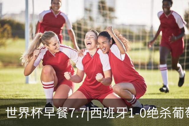 世界杯早餐7.7|西班牙1-0绝杀葡萄牙 中国男篮世预赛大胜中国台北
